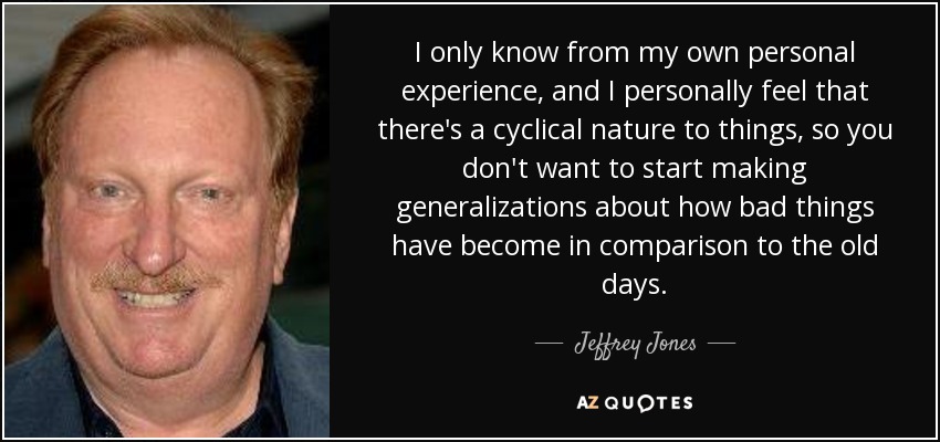 I only know from my own personal experience, and I personally feel that there's a cyclical nature to things, so you don't want to start making generalizations about how bad things have become in comparison to the old days. - Jeffrey Jones