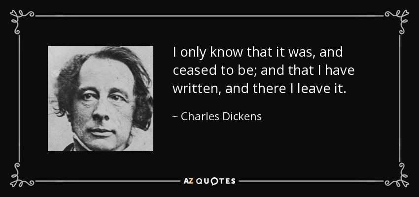 I only know that it was, and ceased to be; and that I have written, and there I leave it. - Charles Dickens