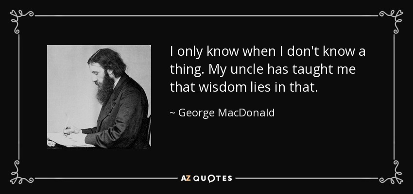 I only know when I don't know a thing. My uncle has taught me that wisdom lies in that. - George MacDonald