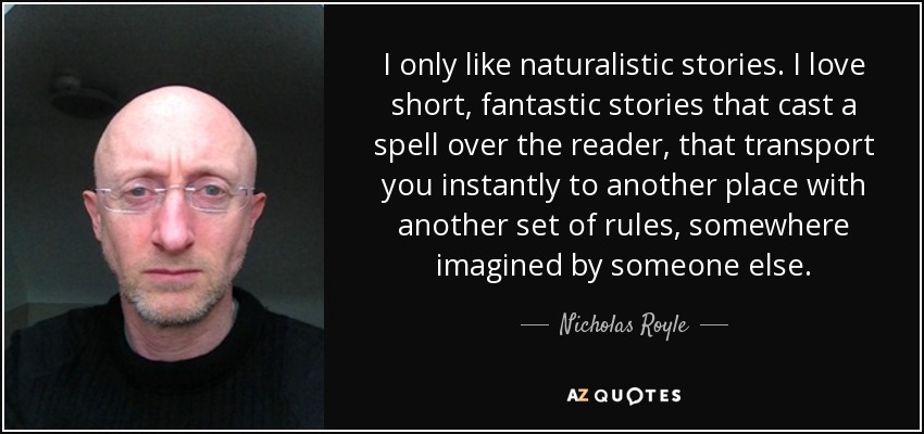 I only like naturalistic stories. I love short, fantastic stories that cast a spell over the reader, that transport you instantly to another place with another set of rules, somewhere imagined by someone else. - Nicholas Royle