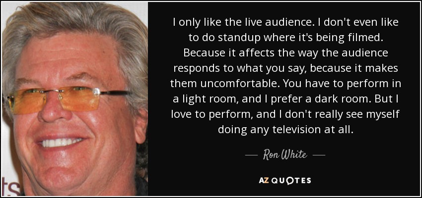 I only like the live audience. I don't even like to do standup where it's being filmed. Because it affects the way the audience responds to what you say, because it makes them uncomfortable. You have to perform in a light room, and I prefer a dark room. But I love to perform, and I don't really see myself doing any television at all. - Ron White