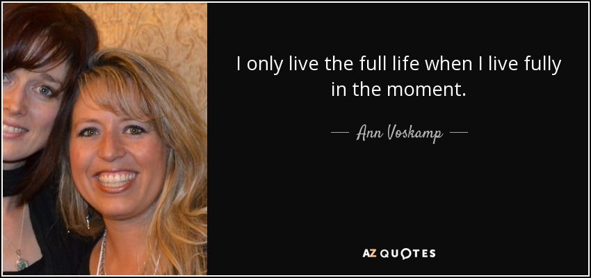 I only live the full life when I live fully in the moment. - Ann Voskamp