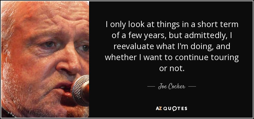 I only look at things in a short term of a few years, but admittedly, I reevaluate what I'm doing, and whether I want to continue touring or not. - Joe Cocker