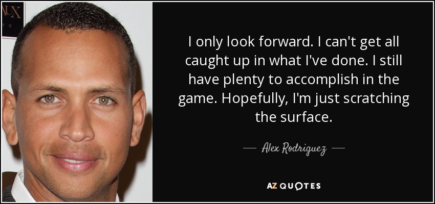 I only look forward. I can't get all caught up in what I've done. I still have plenty to accomplish in the game. Hopefully, I'm just scratching the surface. - Alex Rodriguez