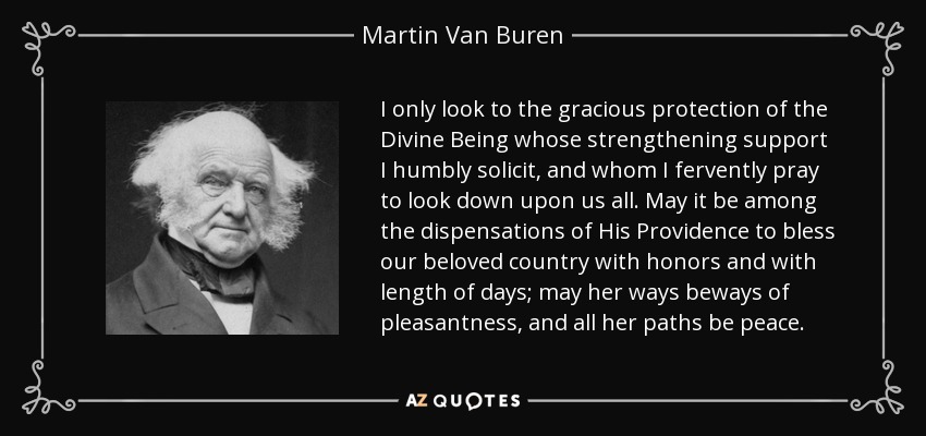 I only look to the gracious protection of the Divine Being whose strengthening support I humbly solicit, and whom I fervently pray to look down upon us all. May it be among the dispensations of His Providence to bless our beloved country with honors and with length of days; may her ways beways of pleasantness, and all her paths be peace. - Martin Van Buren