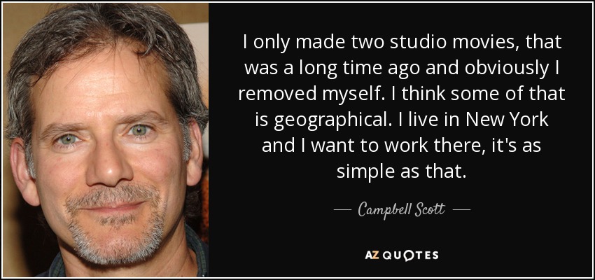 I only made two studio movies, that was a long time ago and obviously I removed myself. I think some of that is geographical. I live in New York and I want to work there, it's as simple as that. - Campbell Scott