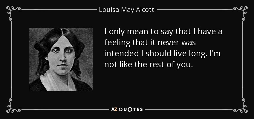 I only mean to say that I have a feeling that it never was intended I should live long. I'm not like the rest of you. - Louisa May Alcott