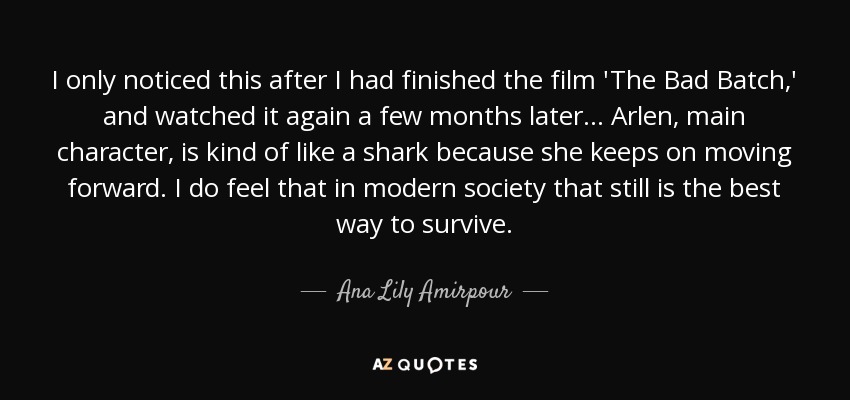 I only noticed this after I had finished the film 'The Bad Batch,' and watched it again a few months later... Arlen, main character, is kind of like a shark because she keeps on moving forward. I do feel that in modern society that still is the best way to survive. - Ana Lily Amirpour