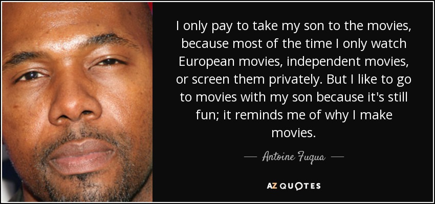 I only pay to take my son to the movies, because most of the time I only watch European movies, independent movies, or screen them privately. But I like to go to movies with my son because it's still fun; it reminds me of why I make movies. - Antoine Fuqua
