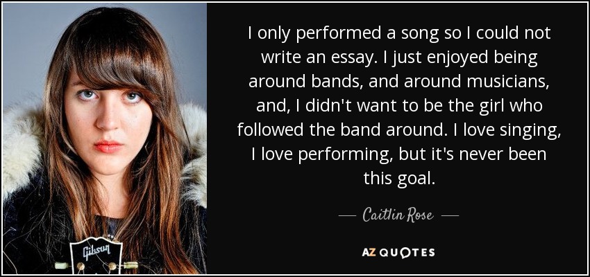 I only performed a song so I could not write an essay. I just enjoyed being around bands, and around musicians, and, I didn't want to be the girl who followed the band around. I love singing, I love performing, but it's never been this goal. - Caitlin Rose