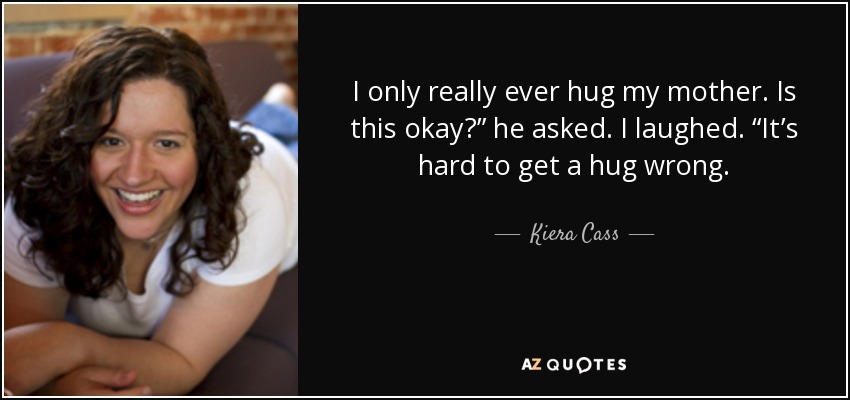I only really ever hug my mother. Is this okay?” he asked. I laughed. “It’s hard to get a hug wrong. - Kiera Cass