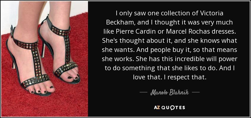 I only saw one collection of Victoria Beckham, and I thought it was very much like Pierre Cardin or Marcel Rochas dresses. She's thought about it, and she knows what she wants. And people buy it, so that means she works. She has this incredible will power to do something that she likes to do. And I love that. I respect that. - Manolo Blahnik