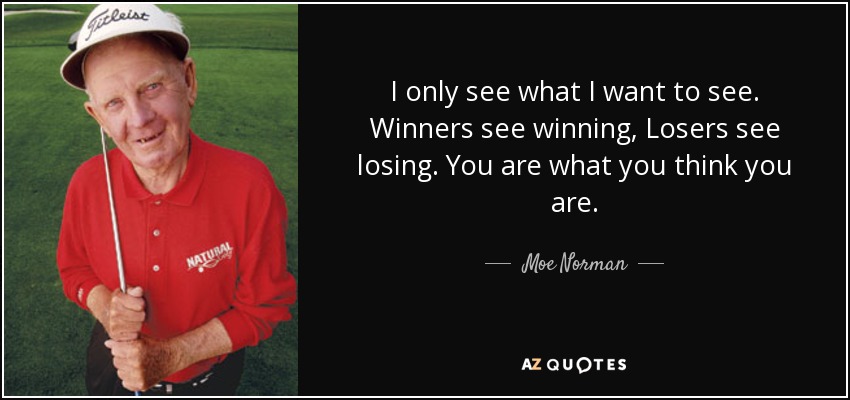 I only see what I want to see. Winners see winning, Losers see losing. You are what you think you are. - Moe Norman