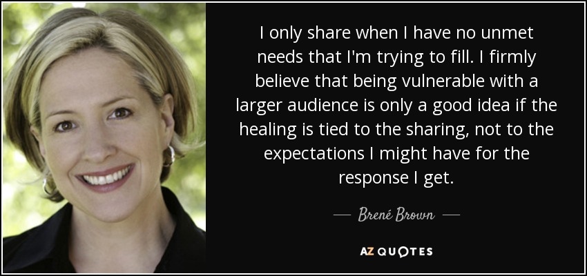I only share when I have no unmet needs that I'm trying to fill. I firmly believe that being vulnerable with a larger audience is only a good idea if the healing is tied to the sharing, not to the expectations I might have for the response I get. - Brené Brown