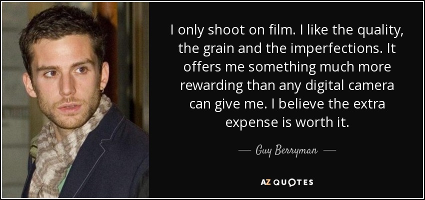 I only shoot on film. I like the quality, the grain and the imperfections. It offers me something much more rewarding than any digital camera can give me. I believe the extra expense is worth it. - Guy Berryman