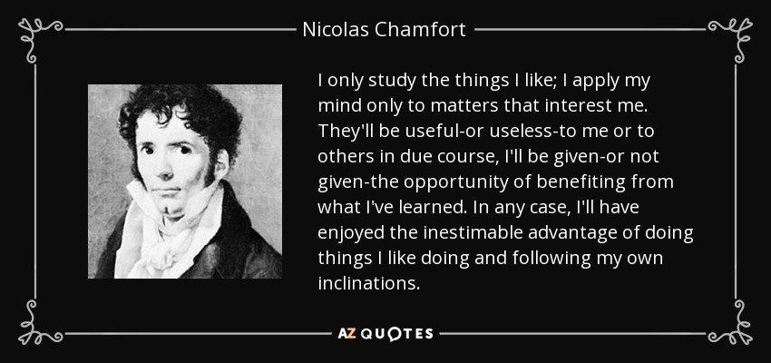 I only study the things I like; I apply my mind only to matters that interest me. They'll be useful-or useless-to me or to others in due course, I'll be given-or not given-the opportunity of benefiting from what I've learned. In any case, I'll have enjoyed the inestimable advantage of doing things I like doing and following my own inclinations. - Nicolas Chamfort