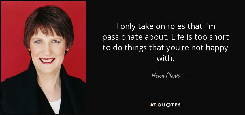 I only take on roles that I'm passionate about. Life is too short to do things that you're not happy with. - Helen Clark