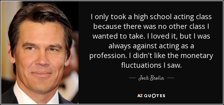 I only took a high school acting class because there was no other class I wanted to take. I loved it, but I was always against acting as a profession. I didn't like the monetary fluctuations I saw. - Josh Brolin