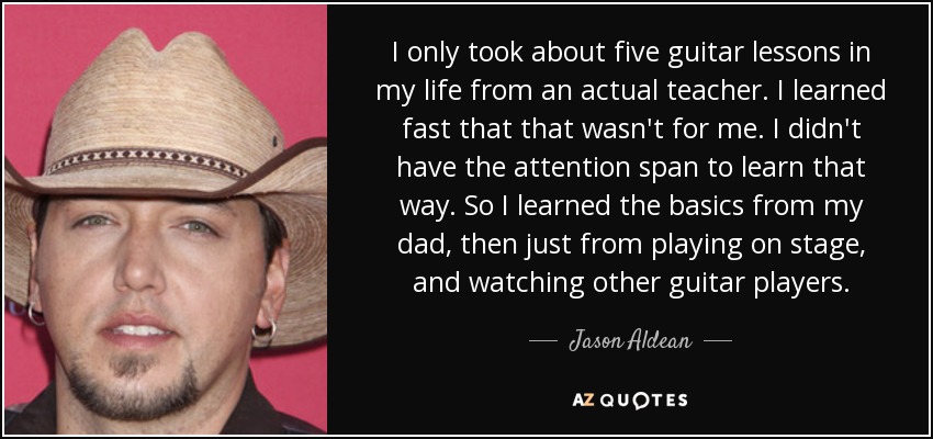 I only took about five guitar lessons in my life from an actual teacher. I learned fast that that wasn't for me. I didn't have the attention span to learn that way. So I learned the basics from my dad, then just from playing on stage, and watching other guitar players. - Jason Aldean