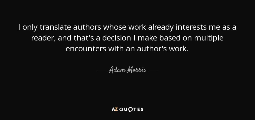 I only translate authors whose work already interests me as a reader, and that's a decision I make based on multiple encounters with an author's work. - Adam Morris