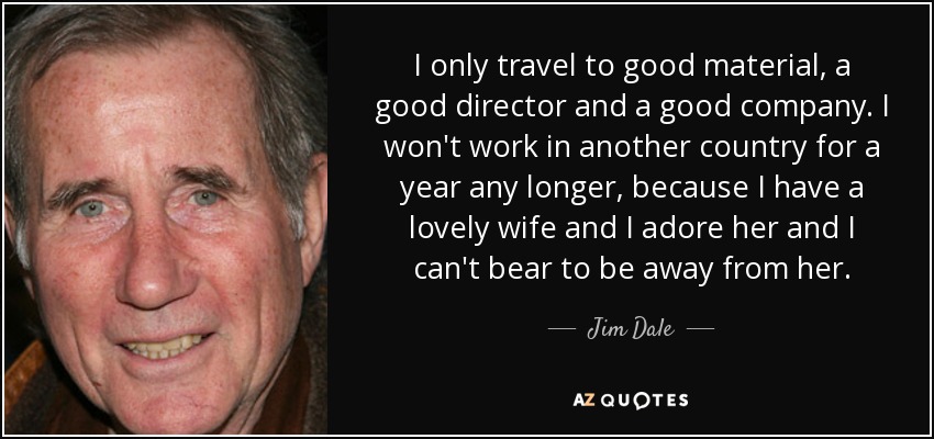 I only travel to good material, a good director and a good company. I won't work in another country for a year any longer, because I have a lovely wife and I adore her and I can't bear to be away from her. - Jim Dale