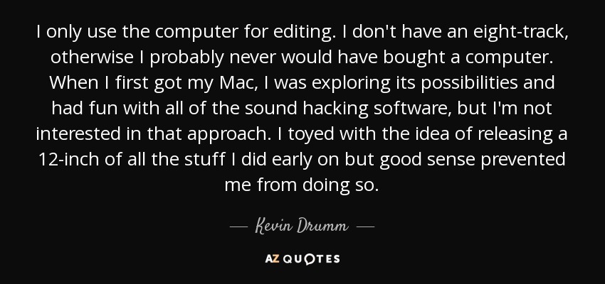 I only use the computer for editing. I don't have an eight-track, otherwise I probably never would have bought a computer. When I first got my Mac, I was exploring its possibilities and had fun with all of the sound hacking software, but I'm not interested in that approach. I toyed with the idea of releasing a 12-inch of all the stuff I did early on but good sense prevented me from doing so. - Kevin Drumm