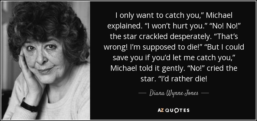 I only want to catch you,” Michael explained. “I won’t hurt you.” “No! No!” the star crackled desperately. “That’s wrong! I’m supposed to die!” “But I could save you if you’d let me catch you,” Michael told it gently. “No!” cried the star. “I’d rather die! - Diana Wynne Jones