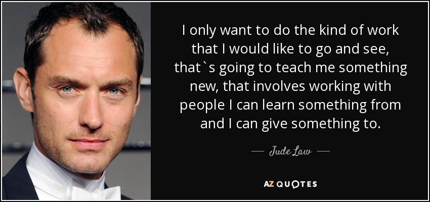I only want to do the kind of work that I would like to go and see, that`s going to teach me something new, that involves working with people I can learn something from and I can give something to. - Jude Law