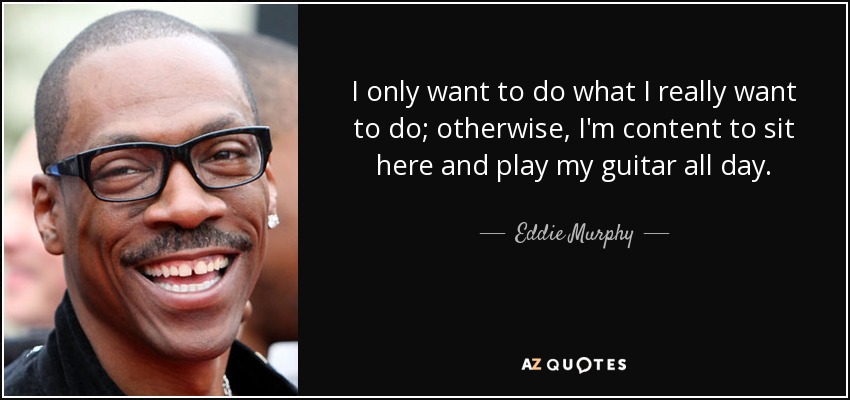 I only want to do what I really want to do; otherwise, I'm content to sit here and play my guitar all day. - Eddie Murphy