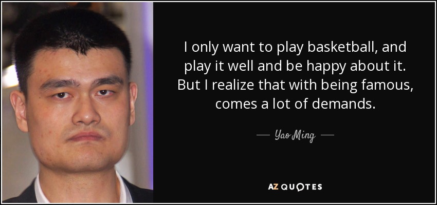 I only want to play basketball, and play it well and be happy about it. But I realize that with being famous, comes a lot of demands. - Yao Ming