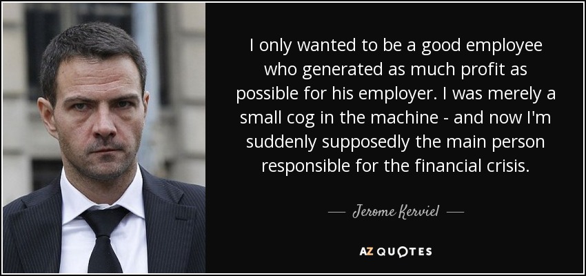 I only wanted to be a good employee who generated as much profit as possible for his employer. I was merely a small cog in the machine - and now I'm suddenly supposedly the main person responsible for the financial crisis. - Jerome Kerviel