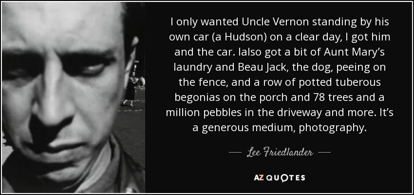 I only wanted Uncle Vernon standing by his own car (a Hudson) on a clear day, I got him and the car. Ialso got a bit of Aunt Mary’s laundry and Beau Jack, the dog, peeing on the fence, and a row of potted tuberous begonias on the porch and 78 trees and a million pebbles in the driveway and more. It’s a generous medium, photography. - Lee Friedlander