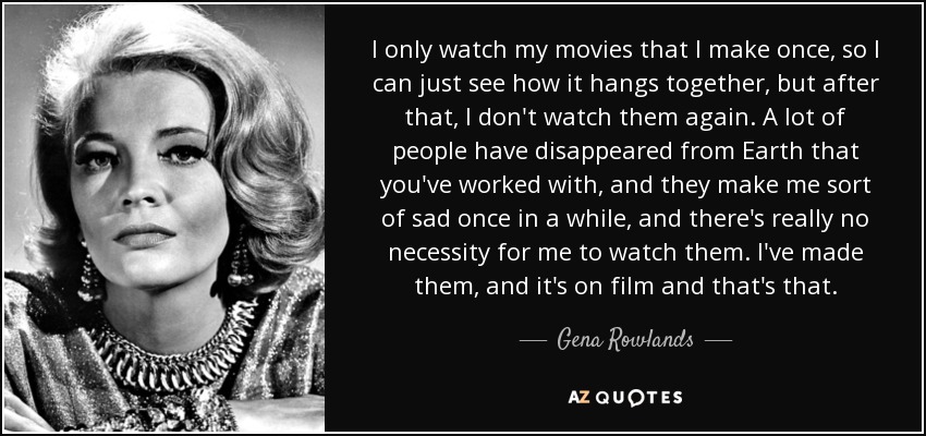 I only watch my movies that I make once, so I can just see how it hangs together, but after that, I don't watch them again. A lot of people have disappeared from Earth that you've worked with, and they make me sort of sad once in a while, and there's really no necessity for me to watch them. I've made them, and it's on film and that's that. - Gena Rowlands