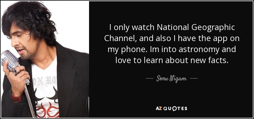 I only watch National Geographic Channel, and also I have the app on my phone. Im into astronomy and love to learn about new facts. - Sonu Nigam