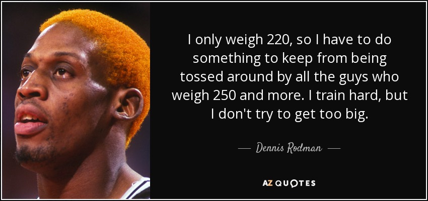I only weigh 220, so I have to do something to keep from being tossed around by all the guys who weigh 250 and more. I train hard, but I don't try to get too big. - Dennis Rodman