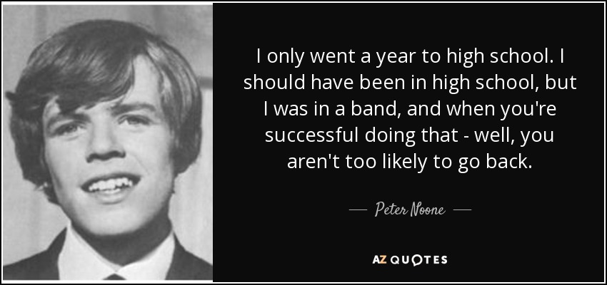I only went a year to high school. I should have been in high school, but I was in a band, and when you're successful doing that - well, you aren't too likely to go back. - Peter Noone