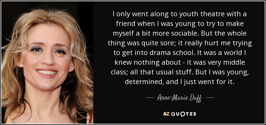 I only went along to youth theatre with a friend when I was young to try to make myself a bit more sociable. But the whole thing was quite sore; it really hurt me trying to get into drama school. It was a world I knew nothing about - it was very middle class; all that usual stuff. But I was young, determined, and I just went for it. - Anne-Marie Duff