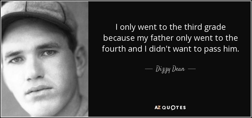 I only went to the third grade because my father only went to the fourth and I didn't want to pass him. - Dizzy Dean
