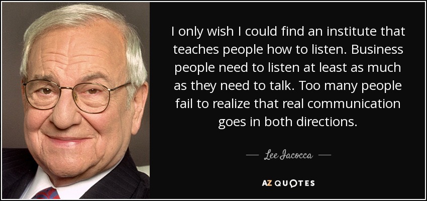 I only wish I could find an institute that teaches people how to listen. Business people need to listen at least as much as they need to talk. Too many people fail to realize that real communication goes in both directions. - Lee Iacocca