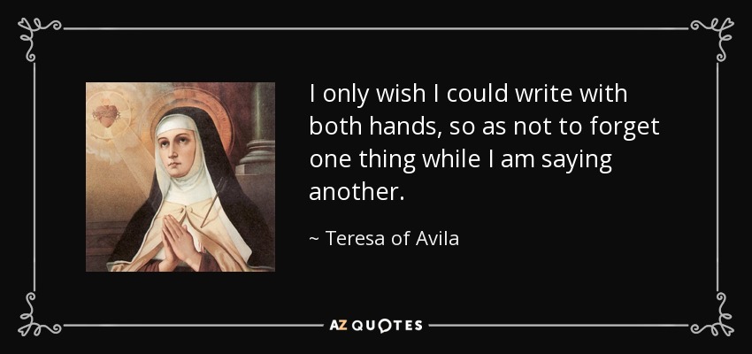 I only wish I could write with both hands, so as not to forget one thing while I am saying another. - Teresa of Avila