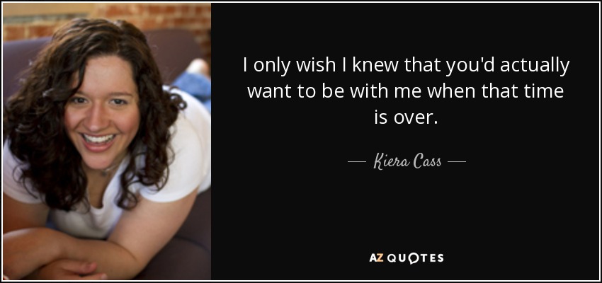 I only wish I knew that you'd actually want to be with me when that time is over. - Kiera Cass