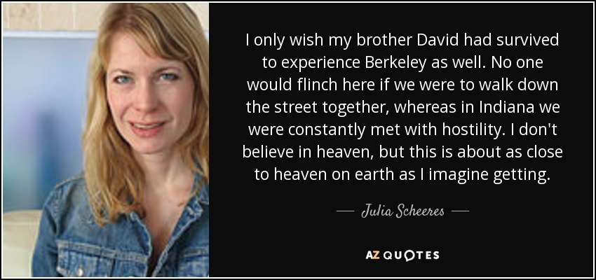 I only wish my brother David had survived to experience Berkeley as well. No one would flinch here if we were to walk down the street together, whereas in Indiana we were constantly met with hostility. I don't believe in heaven, but this is about as close to heaven on earth as I imagine getting. - Julia Scheeres