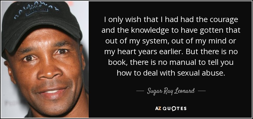 I only wish that I had had the courage and the knowledge to have gotten that out of my system, out of my mind or my heart years earlier. But there is no book, there is no manual to tell you how to deal with sexual abuse. - Sugar Ray Leonard