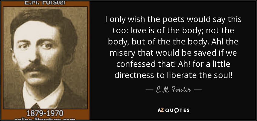 I only wish the poets would say this too: love is of the body; not the body, but of the the body. Ah! the misery that would be saved if we confessed that! Ah! for a little directness to liberate the soul! - E. M. Forster