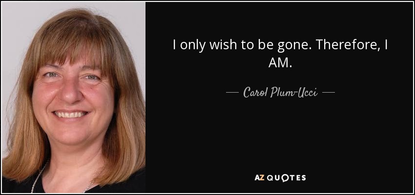 I only wish to be gone. Therefore, I AM. - Carol Plum-Ucci