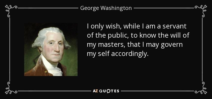 I only wish, while I am a servant of the public, to know the will of my masters, that I may govern my self accordingly. - George Washington