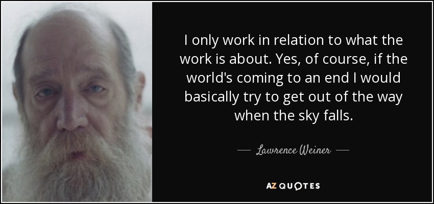I only work in relation to what the work is about. Yes, of course, if the world's coming to an end I would basically try to get out of the way when the sky falls. - Lawrence Weiner