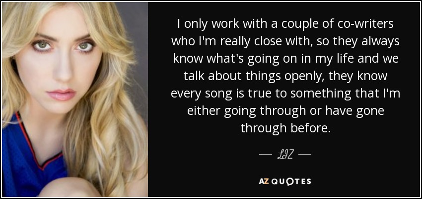 I only work with a couple of co-writers who I'm really close with, so they always know what's going on in my life and we talk about things openly, they know every song is true to something that I'm either going through or have gone through before. - LIZ