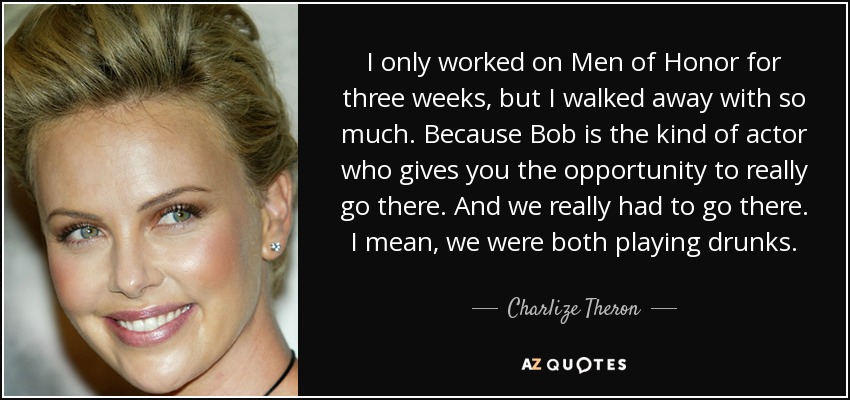 I only worked on Men of Honor for three weeks, but I walked away with so much. Because Bob is the kind of actor who gives you the opportunity to really go there. And we really had to go there. I mean, we were both playing drunks. - Charlize Theron