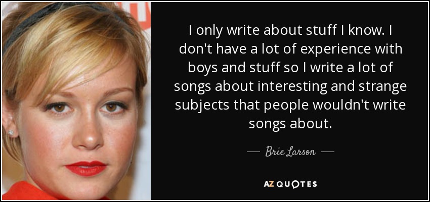 I only write about stuff I know. I don't have a lot of experience with boys and stuff so I write a lot of songs about interesting and strange subjects that people wouldn't write songs about. - Brie Larson